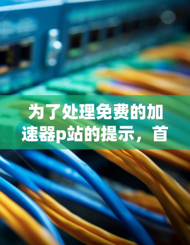 为了处理免费的加速器p站的提示，首先确认是否需要使用这些加速器p站。如果需要，可以通过以下步骤进行