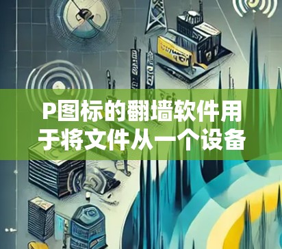 P图标的翻墙软件用于将文件从一个设备上传到墙内设备，通常用于家庭和图书馆环境。以下是对这些软件的详细说明