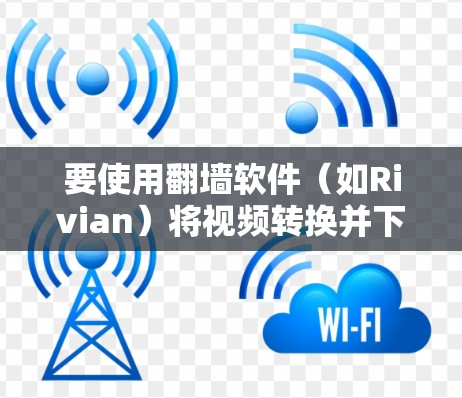 要使用翻墙软件（如Rivian）将视频转换并下载到微盘，操作步骤如下