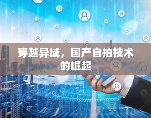 穿越异域，国产自拍技术的崛起