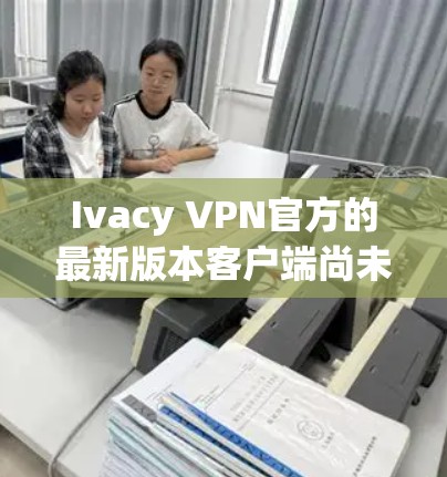 Ivacy VPN官方的最新版本客户端尚未公开，但通常用户会通过其官方网站或相关技术社区获取最新信息。以下是可能的步骤和考虑