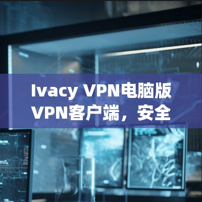 Ivacy VPN电脑版VPN客户端，安全可靠，轻松管理网络