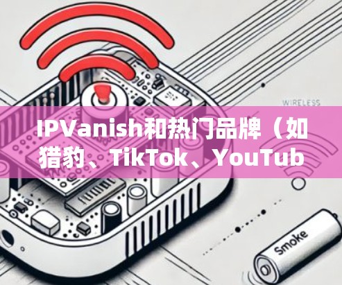 IPVanish和热门品牌（如猎豹、TikTok、YouTube）在互联网服务领域各有特点。以下是针对它们的逐步比较