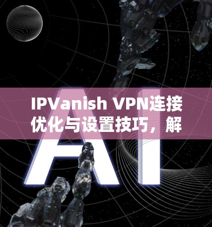IPVanish VPN连接优化与设置技巧，解决常见问题的指南