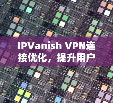 IPVanish VPN连接优化，提升用户体验，提升安全性，让VPN连接更稳定可靠