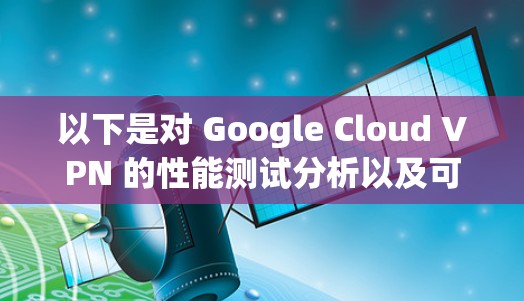 以下是对 Google Cloud VPN 的性能测试分析以及可能遇到的问题和优化建议