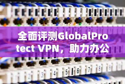 全面评测GlobalProtect VPN，助力办公环境