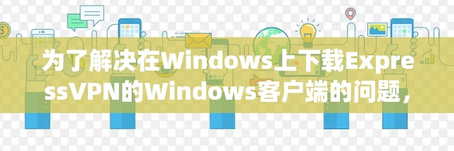 为了解决在Windows上下载ExpressVPN的Windows客户端的问题，以下是一步步的解决方案