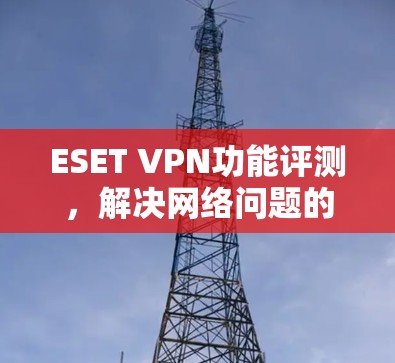 ESET VPN功能评测，解决网络问题的高效解决方案
