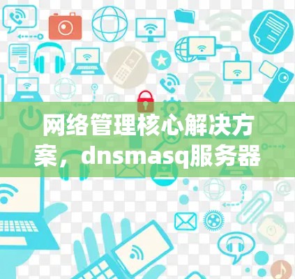 网络管理核心解决方案，dnsmasq服务器配置指南