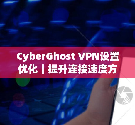 CyberGhost VPN设置优化｜提升连接速度方法